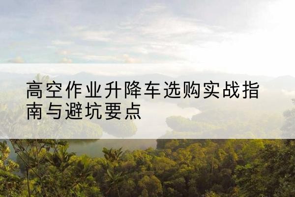 温宿升降车怎么选-高空作业升降车选购实战指南与避坑要点