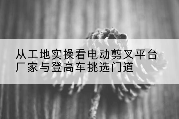 温宿电动剪叉升降平台厂家-从工地实操看电动剪叉平台厂家与登高车挑选门道
