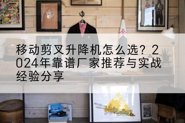 温宿升降平台厂家推荐-移动剪叉升降机怎么选?2024年靠谱厂家推荐与实战经验分享