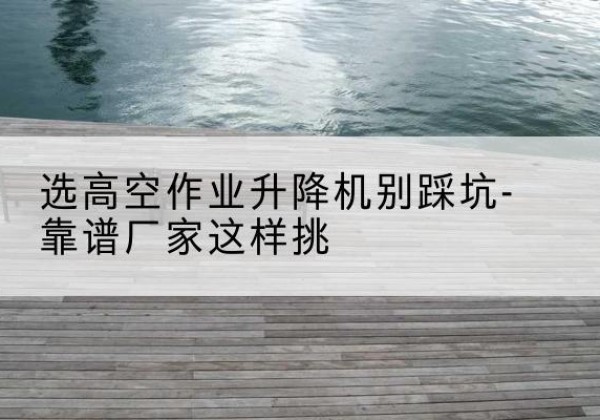 温宿剪叉式升降机厂家-选高空作业升降机别踩坑-靠谱厂家这样挑
