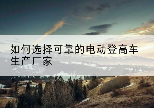 温宿电动登高车厂家-如何选择可靠的电动登高车生产厂家