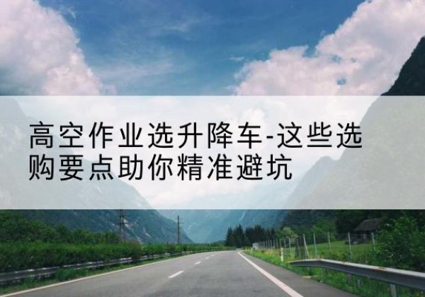 温宿升降车厂家-高空作业选升降车-这些选购要点助你*避坑