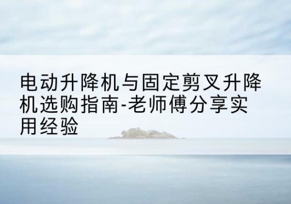 温宿电动升降机怎么选-电动升降机与固定剪叉升降机选购指南-老师傅分享实用经验