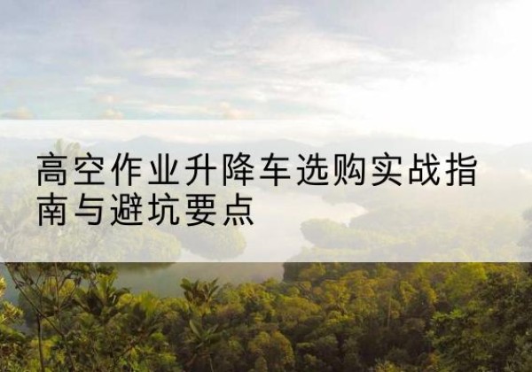 温宿升降车怎么选-高空作业升降车选购实战指南与避坑要点