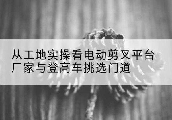 温宿电动剪叉升降平台厂家-从工地实操看电动剪叉平台厂家与登高车挑选门道