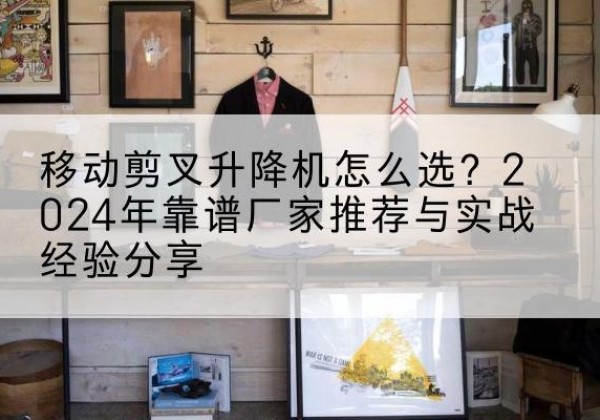 温宿升降平台厂家推荐-移动剪叉升降机怎么选？2024年靠谱厂家推荐与实战经验分享