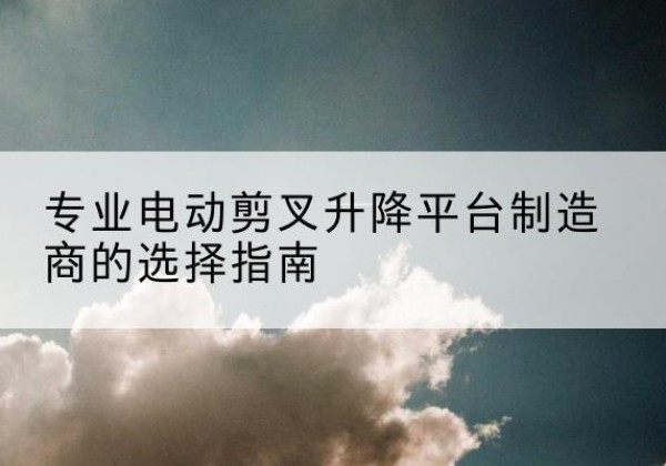 温宿电动剪叉升降平台厂家-专业电动剪叉升降平台制造商的选择指南