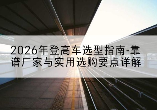 温宿登高车厂家推荐-2026年登高车选型指南-靠谱厂家与实用选购要点详解